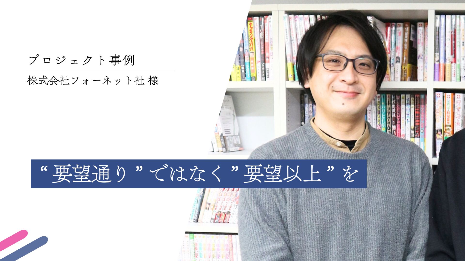 CASE STUDY vol.5 “ 要望通り ” ではなく ” 要望以上 ” を ｜(株)フォーネット社様